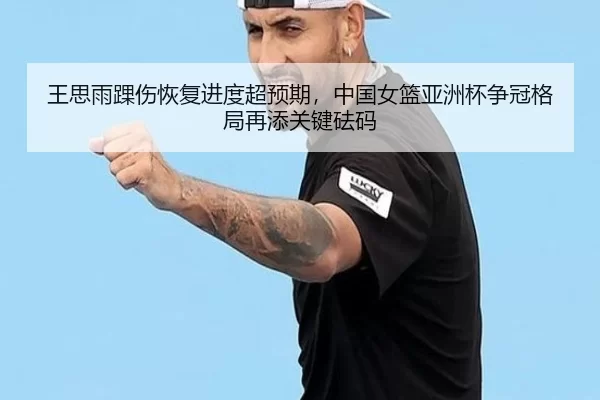 王思雨踝伤恢复进度超预期，中国女篮亚洲杯争冠格局再添关键砝码